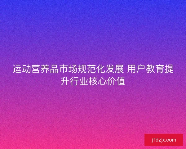 运动营养品市场规范化发展 用户教育提升行业核心价值