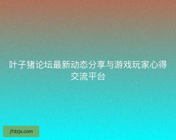 叶子猪论坛最新动态分享与游戏玩家心得交流平台