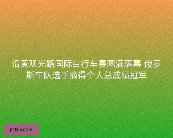 沿黄观光路国际自行车赛圆满落幕 俄罗斯车队选手摘得个人总成绩冠军